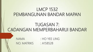 LMCP 1532
PEMBANGUNAN BANDAR MAPAN
TUGASAN 7:
CADANGAN MEMPERBAHARUI BANDAR
NAMA : HO YEE LING
NO. MATRIKS : A158528
 