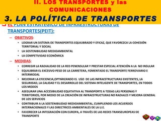 EL  PLAN ESTRATEGICO DE INFRAESTRUCTURAS DE TRANSPORTES(PEIT): OBJETIVOS : LOGRAR UN SISTEMA DE TRANSPORTES EQUILIBRADO Y EFICAZ, QUE FAVOREZCA LA COHESIÓN TERRITORIAL Y SOCIAL LA SOSTENIBILIDAD MEDIOAMBIENTAL LA COMPETIVIDAD ECONÓMICA MEDIDAS : CORREGIR LA RADIALIDAD DE LA RED PENENSULAR Y PRESTAR ESPECIAL ATENCIÓN A LA  NO INSULAR EQUILIBRAR EL EXCESIVO PESO DE LA CARRETERA, FOMENTADO EL TRANSPORTE FERROVIARIO E INTERMODAL MEJORAR LA EFICIENCIA,OPTIMIZANDO EL  USO  DE LAS INFRAESTRUCTURAS EXISTENTES, LA SEGURIDAD, LA CALIDAD Y EL DESARROLLO DEL SISTEMA INTELIGENTE DE TRANSPORTES, EN TODOS LOS MODOS ASEGURAR UNA ACCESIBILIDAD EQUITATIVA AL TRANSPORTE A TODAS LAS PERSONAS Y TERRITORIOS, POR MEDIO DE LA CREACIÓN DE INFRAESTRUCTURAS NO RADIALES Y MEJORA GENERAL DE LOS SERVICIOS CONTRIBUIR A LA SOSTENIBILIDAD MEDIOAMBIENTAL, CUMPLIENDO LOS ACUERDOS INTERNACIONALES Y LAS DIRECTRICES AMBIENTALES DE LA U.E. FAVORECER LA INTEGRACIÓN CON EUROPA, A TRAVÉS DE LAS REDES TRANSEUROPEAS DE TRANSPORTE  II. LOS TRANSPORTES y las COMUNICACIONES 3.  LA POLÍTICA DE TRANSPORTES 