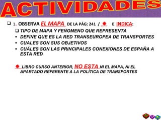 1 .  OBSERVA  EL MAPA  DE LA PÁG: 241  /     E  INDICA :  TIPO DE MAPA Y FENOMENO QUE REPRESENTA DEFINE QUE ES LA RED TRANSEUROPEA DE TRANSPORTES CUALES SON SUS OBJETIVOS CUÁLES SON LAS PRINCIPALES CONEXIONES DE ESPAÑA A ESTA RED    LIBRO CURSO ANTERIOR,  NO ESTA  NI EL MAPA, NI EL APARTADO REFERENTE A LA POLÍTICA DE TRANSPORTES 