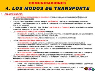 4.1. EL TRANSPORTE POR CARRETERA CARACTERÍSTICAS : LAS  COMPETENCIAS SOBRE LA RED ESTAN REPARTIDAS  ENTRE EL ESTADO,LAS COMUNIDADES AUTÓNOMAS,LAS DIPUTACIONES Y LOS CABILDOS LA RED DE CARRETERAS  PENINSULAR PRESENTA UN  DISEÑO RADIAL , CON CENTRO EN MADRID Y EJES HACIA LOS PRINCIPALES PUERTOS Y CIUDADES DE LA PERIFÉRISA. ESTE MODELO RESPONDE AL MODELO CENTRALISTA DEL SIGLO XVIII, DE LOS BORBONES EL TRÁFICO  INTERIOR DE VIAJEROS Y MERCANCIAS SE  CONCENTRA EN LA CARRETERA , POR SU MENOR PRECIO Y PORQUE PERMITE UN TRANSPORTE DE PUERTA A PUERTA LAS  CARACTERÍSTICAS TÉCNICAS SON VARIADAS , COMO SON: LA  RED ESTATAL  CONCENTRA LA MAYORÍA DE AUTOPISTAS Y AUTOVIAS , CARECE DE TRAMOS  CON ANCHURA INFERIOR A 7 m. Y EL PAVIMENTO DE AGLOMERADO ASFÁLTICO  ES DE CALIDAD LAS  REDES AUTONÓMICA Y LOCAL , TIENEN MAS DEFICIENCIAS EN ANCHURA Y PAVIMENTACIÓN EXISTEN  CLAROS DESEQUILIBRIOS TERRITORIALES  EN : LA  DENSIDAD DE LA RED , QUE ES MAYOR EN LAS COMUNIDADES MÁS DINÁMICAS ECONIOMICAMENTE, COMO MADRID,CATALUÑA Y LA COMUNIDAD VALENCIANA. LA DENSIDAD DE LA RED ES MENOR, EN LAS COMUNIDADES MENOS DINÁMICAS Y LAS ÁREAS  CON POBLAMIENTO EN NUCLEOS CONCENTRADOS Y DISTANTES LA  INTENSIDAD DEL TRÁFICO,  QUE ES MÁS ELEVADA EN LAS VÍAS DE GRAN CAPACIDAD, SOBRETODO EN LOS CORREDORES DEL MEDITERRÁNEO Y DEL EBRO LA  ACCESIBILIDAD POR CARR ETERA ES MAYOR Y MÁS HOMOGÉNEA QUE LAS OTRAS INFRAESTRUCTURAS DE TRANSPORTE LAS  ACTUACIONES MEDIOAMBIENTALES  DEL TRANSPORTE POR CARRETERA SE CONCENTRAN  EN REDUCIR  LA CONTAMINACIÓN DE LOS AUTOMÓVILES, FOMENTAR EL TRANSPORTE COLECTIVO Y EL FERROCARRIL, ADEMÁS DE IMPULSAR LAS “CARRETERAS VERDES· EL  PLAN ESTRATÉGICO DE INFAESTRUCTURAS Y TRANSPORTES , CONTEMPLA : DOTAR  A TODO EL TERRITORIO DE UNA  ELEVADA ACCESIBILIDAD POR CARRETERA , PARA CONECTAR TODAS LAS CAPITALES DE PROVINCIA Y SUPERAR LA RADIALIDAD CREAR LOS EJES PENDIENTES DE EFECTUAR , COMO SON: LA AUTOVIA DEL CANTÁBRICO, LA RUTA DE LA PLATA, LA AUTOVÍA DEL MEDITERRÁNEO HASTA CÁDIZ Y EL ENLACE ENTRE LOS VALLES DEL EBRO Y DEL DUERO LA  INTEGRACIÓN CON LA UNIÓN EUROPEA POR CARRETERA II. LOS TRANSPORTES y las COMUNICACIONES 4.  LOS MODOS DE TRANSPORTE 