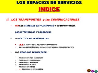 LOS ESPACIOS DE SERVICIOS INDICE II.  LOS TRANSPORTES  y las COMUNICACIONES  LOS  SISTEMAS DE TRANSPORTE  Y SU IMPORTANCIA CARACTERÍSTICAS Y PROBLEMAS LA  POLÍTICA DE TRANSPORTES :  EL MARCO DE LA POLÍTICA DE TRANSPORTE EL PLAN ESTRATÉGICO DE INFRAESTRUCTURAS DE TRANSPORTE(PEIT) LOS  MODOS DE TRANSPORTE : TRANSPORTE POR CARRETERA TRANSPORTE FERROVIARIO TRANSPORTE MARÍTIMO TRANSPORTE FLUVIAL TRANSPORTE AÉREO    TRANSPORTE INTERMODAL    LAS  COMUNICACIONES 