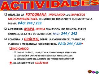 ANALIZA LA  FOTOGRAFIA  INDICANDO  LOS  IMPACTOS MEDIOAMBIENTALES , DEL MEDIO DE TRANSPORTE QUE MUESTRA LA MISMA;  PÁG: 244  /  239 A PARTIR DE L  MAPA ,  INDICA  CUALES SON LOS PRINCIPALES EJES RADIALES, DE LA RED DE CARRETERAS ;  PAG:  244 /  242 COMENTA LA  GRÁFICO,  SOBRE  LA EVOLUCIÓN DEL TRÁFICO DE VIAJEROS Y MERCANCIAS POR CARRETERA;  PAG: 244 /  239    INDICANDO : TIPO DE  GRÁFICO,LUGAR,FECHA Y FENÓMENO QUE REPRESENTA EVOLUCIÓN Y CAUSAS DE LOS FENÓMENOS REPRESENTADOS CONSECUENCIAS DEL AUMENTO DEL TRÁFICO POR CARRETERA  ES DIFERENTE EL  GRÁFICO 