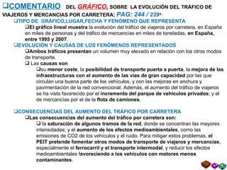 COMENTARIO   DEL  GRÁFICO,  SOBRE  LA EVOLUCIÓN DEL TRÁFICO DE VIAJEROS Y MERCANCIAS POR CARRETERA;  PAG: 244 /  239    TIPO DE  GRÁFICO,LUGAR,FECHA Y FENÓMENO QUE REPRESENTA El   gráfico lineal muestra  la evolución del tráfico de viajeros por carretera, en España en miles de personas   y del tráfico de mercancías en miles de toneladas,  en España, entre 1995 y 2007 . EVOLUCIÓN Y CAUSAS DE LOS FENÓMENOS REPRESENTADOS Ambos tráficos presentan  un volumen muy elevado en relación con los otros modos de transporte. Las  causas son su  menor coste , la  posibilidad de transporte puerta a puerta , la  mejora de las infraestructuras con el aumento de las vías de gran capacidad  por las que circulan una buena parte de los vehículos, y con las mejoras en anchura y pavimentación de la red convencional. Además, el aumento del tráfico de viajeros se ha visto favorecido por el  incremento del parque de vehículos privados ; y el de mercancías por el de la  flota de camiones . CONSECUENCIAS DEL AUMENTO DEL TRÁFICO POR CARRETERA Las consecuencias del aumento del tráfico por carretera son: la  saturación de algunos tramos de la red , donde se concentran las mayores intensidades; y el  aumento de los efectos medioambientales , como las emisiones de CO2 de los vehículos y el ruido. Para mitigar estos problemas,  el PEIT pretende   fomentar otros modos de transporte de viajeros y mercancías , especialmente el  ferrocarril y el transporte intermodal , y reducir los efectos medioambientales f avoreciendo a los vehículos con motores menos contaminantes . 