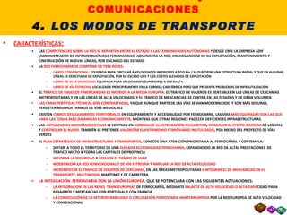 4.2. EL TRANSPORTE FERROVIARIO CARACTERÍSTICAS : LAS  COMPETENCIAS SOBRE LA RED SE REPARTEN ENTRE EL ESTADO Y LAS COMUNIDADES AUTÓNOMAS  Y DESDE 1985 LA EMPRESA ADIF (ADMINISTRADOR DE INFRAESTRUCTURAS FERROVIARIAS) ADMINISTRA LA RED, ENCARGANDOSE DE SU EXPLOTACIÓN, MANTENIMIENTO Y CINSTRUCCIÓN DE NUEVAS LÍNEAS, POR ENCARGO DEL ESTADO LA  RED FERROVIARIA SE COMPONE DE TRES REDES : LA RED CONVENCIONAL : EQUIPADA PARA CIRCULAR A VELOCIDADES INFERIORES A 2OO Km / h. QUE TIENE UNA ESTRUCTURA RADIAL Y QUE EN ALGUNAS LÍNEAS ES DEFICITARIA SU EXPLOTACIÓN, POR SU ESCASO USO Y LOS COSTES ELEVADOS DE EXPLOTACIÓN LA RED DE ALTA VELOCIDAD : EQUIPADA PARA VELOCIDADES SUPERIORES A 200 Km / h.  LA RED DE VÍA ESTRECHA , LOCALIZADA PRINCIPALMENTE EN LA CORNISA CANTÁBRICA PERO QUE PRESENTA PROBLEMAS DE INFRAUTILIZACIÓN EL  TRÁFICO DE VIAJEROS Y MERCANCIAS ES INFERIOR A LA MEDIA EUROPEA.  EL TRÁFICO DE VIAJEROS ES RENTABLE EN LAS LÍNEAS DE CERCANÍAS METROPOLITANAS Y EN LAS LÍNEAS DE ALTA VELOCIDADS. Y EL TRÁFICO DE MERCANCIAS  SE CENTRA EN LAS PESADAS Y DE GRAN VOLUMEN LAS CARACTERÍSTICAS TÉCNICAS SON CONTRASTADAS , YA QUE AUNQUE PARTE DE LAS VÍAS SE HAN MODERNIZADO Y SON MÁS SEGURAS, PERSISTEN MUCHOS TRAMOS DE VÍAS MEDIOCRES EXISTEN  CLAROS DESEQUILIBRIOS TERRITORIALES  EN   EQUIPAMIENTO Y ACCESIBILIDAD POR FERROCARRIL, LAS VÍAS  MÁS EQUIPADAS SON LAS QUE UNEN LAS ZONAS MÁS DINÁMICAS ECONOMICAMENTE , MIENTRAS QUE OTRAS REGIONES PADECEN DEFICIENTES INFRAESTRUCTURAS LAS  ACTUACIONES MEDIOAMBIENTALES  SE CENTRAN EN:  CONSEGUIR SU INTEGRACIÓN PAISAJÍSTICA ,  DISMINUIR EL EFECTO BARRERA  DE LAS VÍAS Y  CONTROLAR EL RUIDO . TAMBIÉN SE PRETENDE  VALORIZAR EL PATRIMONIO FERROVIARIO INUTULIZADO , POR MEDIO DEL PROYECTO DE VÍAS VERDES EL  PLAN ESTRATÉGICO DE INFAESTRUCTURAS Y TRANSPORTES , CONCEDE UNA ATEN CIÓN PRIORITARIA AL FERROCARRIL Y CONTEMPLA : DOTAR  A TODO EL TERRITORIO DE UNA  ELEVADA ACCESIBILIDAD FERROVIARIA , EXPANDIENDO LA RED DE ALTAS PRESTACIONES  DE TRÁFICO MIXTO A TODAS LAS CAPITALES DE PROVINCIA MEJORAR LA SEGURIDAD  Y  REDUCIR EL TIEMPO DE VIAJE MODERNIZAR  L A RED CONVENCIONAL Y DE VÍA ESTRECHA Y AMPLIAR LA RED DE ALTA VELOCIDAD INCREMENTAR EL TRÁFICO DE VIAJEROS DE CERCANÍAS,  EN LAS ÁREAS METROPOLITANAS  E INTEGRAR EL DE MERCANCIAS EN EL TRANSPORTE  MULTIMODAL  MARÍTIMO Y DE CARRETERA LA INTEGRACIÓN  FERROVIARIA CON LA UNIÓN EUROPEA,  QUE SE POTENCIARA CON LAS SIGUIENTES ACTUACIONES: LA INTEGRACIÓN EN LAS REDES  TRANSEUROPEAS  DE FERROCARRIL, MEDIANTE  ENLACES DE ALTA VELOCIDAD O ALTA CAPA CIDAD PARA PASAJEROS Y MERCANCIAS CON PORTUGAL Y CON FRANCIA LA CONSECUCIÓN DE LA INTEROPERABILIDAD O CIRCULACIÓN FERROVIARIA ININTERRUMPIDA  POR LA RED EUROPEA DE ALTA VELOCIDAD Y CONCENCIONAL II. LOS TRANSPORTES y las COMUNICACIONES 4 .  LOS MODOS DE TRANSPORTE 