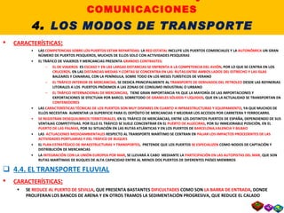 4.3. EL TRANSPORTE MARÍTIMO CARACTERÍSTICAS : LAS  COMPETENCIAS SOBRE LOS PUERTOS ESTAN REPARTIDAS : LA  RED ESTATAL  INCLUYE LOS PUERTOS COMERCIALES Y LA  AUTONÓMICA  UN GRAN NÚMERO DE PUERTOS PESQUEROS, MUCHOS DE ELLOS SOLO CON ACTIVIDADES PESQUERAS EL TRÁFICO DE VIAJEROS Y MERCANCIAS PRESENTA  GRANDES CONTRASTES : EL DE VIAJEROS  ES  ESCASO Y EN LAS LARGAS DISTANCIAS SE ENFRENTA A LA COMPETENCIA DEL AVIÓN , POR LO QUE SE CENTRA EN LOS  CRUCEROS . EN LAS  DISTANCIAS MEDIAS Y CORTAS SE CONCENTRA EN LAS  RUTAS ENTRE AMBOS LADOS DEL ESTRECHO Y LAS ISLAS  BALEARES Y CANARIAS, CON LA PENÍNSULA, SOBRE TODO EN LOS MESES TURÍSTICOS DE VERANO EL TRÁFICO INTERIOR DE MERCANCÍAS,  SE DEDICA PRINCIPALMENTE AL  TRANSPORTE DE DERIVADOS DEL PETROLEO  DESDE LAS REFINERIAS LITORALES A LOS  PUERTOS PRÓXIMOS A LAS ZONAS DE CONSUMO INDUSTRIAL O URBANO EL TRÁFICO INTERNACIONAL DE MERCANCIAS,  TIENE GRAN IMPORTANCIA YA QUE LA MAYORÍA DE LAS IMPORTACIONES Y EXPORTACIONES SE EFECTUAN POR BARCO, SOBRETODO  DE GRANELES SÓLIDOS Y LÍQUIDOS , QUE EN LA ACTUALIDAD SE TRANSPORTAN EN  CONTENEDORES LAS  CARACTERÍSTICAS TÉCNICAS DE LOS PUERTOS SON MUY DISPARES EN CUANTO A INFRAESTRUCTURAS Y EQUIPAMIENTO , YA QUE MUCHOS DE ELLOS NECESITAN  AUMENTAR LA SUPERFICIE PARA EL DEPÓSITO DE MERCANCIAS Y MEJORAR LOS ACCESOS POR CARRETERA Y FERROCARRIL SE REGISTRAN DESEQUILIBRIOS TERRITORIALES,  EN EL TRÁFICO DE MERCANCIAS, ENTRE LOS DISTINTOS PUERTOS DE ESPAÑA, DEPENDIENDO DE SUS VENTAJAS COMPETITIVAS. POR ELLO EL TRÁFICO SE SUELE CONCENTRAR EN EL  PUERTO DE ALGECIRAS , POR SU INMEJORABLE POSICIÓN, EN EL  PUERTO DE LAS PALMAS , POR SU SITUACIÓN EN LAS RUTAS ATLÁNTICAS Y EN LOS PUERTOS DE  BARCELONA,VALENCIA Y BILBAO LAS  ACTUACIONES MEDIOAMBIENTALES  RESPECTO AL TRANSPORTE MARÍTIMO SE CENTRAN EN  PALIAR LOS IMPACTOS PROCEDENTES DE LAS ACTIVIDADES PORTUARIAS Y DEL TRÁFICO DE BUQUES EL  PLAN ESTRATÉGICO DE INFAESTRUCTURAS Y TRANSPORTES ,  PRETENDE QUE LOS PUERTOS  SE ESPECIALIZEN  COMO NODOS DE CAPTACIÓN Y DISTRIBUCIÓN DE MERCANCIAS LA  INTEGRACIÓN CON LA UNIÓN EUROPEA POR MAR , SE LLEVARÁ A CABO  MEDIANTE LA  PARTICIPACIÓN EN LAS AUTOPISTAS DEL MAR,  QUE SON RUTAS MARÍTIMAS DE BUQUES DE ALTA CAPACIDAD ENTRE AL MENOS DOS PUERTOS DE DIFERENTES PAÍSES MIEMBROS 4.4. EL TRANSPORTE FLUVIAL CARACTERÍSTICAS : SE  REDUCE AL PUERTO DE SEVILLA , QUE PRESENTA BASTANTES  DIFICULTADES  COMO SON  LA BARRA DE ENTRADA , DONDE PROLIFERAN LOS BANCOS DE ARENA Y EN OTROS TRAMOS LA SEDIMENTACIÓN PROGRESIVA, QUE REDUCE EL CALADO II. LOS TRANSPORTES y las COMUNICACIONES 4 .  LOS MODOS DE TRANSPORTE 