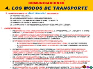 4.5. EL TRANSPORTE AÉREO HA EXPERIMENTADO UN  RÁPIDO DESARROLLO   CAUSADO POR : CRECIMIENTO DE LA RENTA CAMBIOS EN LA ORGANIZACIÓN ESPACIAL DE LA ECONOMÍA AUMENTO DE LA DEMANDA TURÍSTICA,PROFESIONAL Y DE NEGOCIOS DESARROLLO DE LOS VUELOS INTERNACIONALES ABARATAMIENTO DE LOS PRECIOS POR EL SURGIMIENTO DE COMPAÑIAS DE BAJO COSTE CARACTERÍSTICAS : LAS  COMPETENCIAS SOBRE AEROPUERTOS ESTAN REPARTIDAS,  EL ESTADO CONTROLA LOS AEROPUERTOS DE  INTERÉS COMERCIAL Y LAS  COMUNIDADES AUTÓNOMAS  LOS DEMÁS LA  RED DE AEROPORTUARIA CUENTA CON NUMEROSOS AEROPUERTOS , CON UNA  ESTRUCTURA RADIAL Y JERARQUICA , DONDE  MADRID-BARAJAS, FUNCIONA COMO “HUB”  O AEROPUERTO CENTRAL, CON CONEXIONES  DIRECTAS CON CASI TODOS LOS AEROPUERTOS ESPAÑOLES Y LOS PRINCIPALES EXTRANJEROS EL  TRÁFICO DE PASAJEROS Y MERCANCIAS PRESENTA GRANDES CONTRASTES : EL  TRÁFICO DE PASAJEROS  ES MUY  COMPETITIVO EN DISTANCIAS MEDIAS Y LARGAS  POR SU RAPIDEZ Y COMODIDAD EL  TRÁFICO DE MERCANCIAS , ES ESCASO  DEBIDO A SU ELEVADO COS TE. POR ELLO SE ENTRA EN BIENES PERECEDEROS O VALIOSOS EXISTEN  DESEQUILIBRIOS TERRITORIALES , CONCENTRANDOSE LOS  PRINCIPALES AEROPUERTOS EN LOS NÚCLEOS URBANOS, ECONÓMICOS Y TURÍSTICOS  MAS DESTACADOS, COMO SO M ADRID-BARAJAS, BARCELONA.EL PRAT, LOS AEROPUUERTOS DE BALEARES Y CANARIAS, DEL LITORAL MEDITERRÁNEO Y BILBA O. EL RESTO DE  PEQUEÑOS AEROPUERTOS  ESTAN INFRAUTILIZADOS Y SON POCO RENTABLES LAS  ACTUACIONES MEDIOAMBIENTALES  RELATIVAS AL TRÁFICO AÉREO SE CENTRAN EN:  RETIRAR LOS AVIONES MÁS CONTAMINANTES Y RUIDOSOS  E  INCORPORAR SISTEMAS DE GESTIÓN MEDIOAMBIENTAL EL  PLAN ESTRATÉGICO DE INFAESTRUCTURAS Y TRANSPORTES , PRETENDE UNA  ESPECIALIZACIÓN DE LOS AEROPUERTOS  EN FUNCIÓN DE LAS VENTAJAS COMPARATIVAS. EL PLAN TAMBIÉN  PROPONE MEJORAR EL ACCESO URBANO  A LOS AEROPUERTOS Y LOS SERVICIOS E INFRAESTRUCTURAS LA  INTEGRACIÓN AÉREA CON LA UNIÓN EUROPEA , SE REALIZA MEDIANTE EL PROYECTO  “ CIELO ÚNICO EUROPEO”,  QUE PRETENDE  ARMONIZAR LA GESTIÓN DEL TRÁFICO AÉREO , PARA EVITAR LA CONGESTIÓN AEROPORTUARIA II. LOS TRANSPORTES y las COMUNICACIONES 4.  LOS MODOS DE TRANSPORTE 
