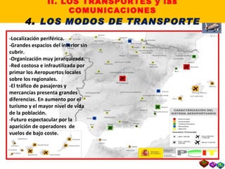 -Localización periférica. -Grandes espacios del interior sin cubrir. -Organización muy jerarquizada. -Red costosa e infrautilizada por primar los Aeropuertos locales sobre los regionales. -El tráfico de pasajeros y mercancías presenta grandes diferencias. En aumento por el turismo y el mayor nivel de vida de la población. -Futuro espectacular por la aparición de operadores  de vuelos de bajo coste. II. LOS TRANSPORTES y las COMUNICACIONES 4 .  LOS MODOS DE TRANSPORTE 