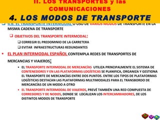 4.6. EL TRANSPORTE INTERMODAL  O USO DE  VARIOS MODOS  DE TRANSPORTE EN LA MISMA CADENA DE TRANSPORTE OBJETIVOS DEL TRANSPORTE INTERMODAL : CORREGIR EL PREDOMINIO DE LA CARRETERA EVITAR  INFRAESTRUCTURAS REDUNDANTES EL PLAN INTERMODAL ESPAÑOL  CONTEMPLA REDES DE TRANSPORTES DE MERCANCIAS Y VIAJEROS : EL  TRANSPORTE INTERMODAL DE MERCANCÍAS  UTILIZA PRINCIPALMENTE EL SISTEMA DE  CONTENEDORES Y EN LAS PLATAFORMAS LOGÍSTICAS  SE PLANIFICA, ORGANIZA Y GESTIONA EL TRANSPORTE DE MERCANCÍAS ENTRE DOS PUNTOS. ENTRE LOS TIPOS DE PLATAFORMAS LOGÍSTICAS DESTACAN LAS PLATAFORMAS MULTIMODALES PARA EL TRANSBORDO DE MERCANCÍAS DE UN MODO A OTRO EL TRANSPORTE INTERMODAL DE VIAJEROS , PREVÉ TAMBIÉN UNA RED COMPUESTA DE  CORREDORES Y DE NODOS , DONDE SE  LOCALIZAN LOS  INTERCAMBIADORES , DE LOS DISTINTOS MODOS DE TRANSPORTE II. LOS TRANSPORTES y las COMUNICACIONES 4.  LOS MODOS DE TRANSPORTE 