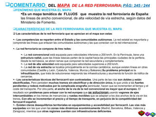 COMENTARIO   DEL  MAPA   DE LA RED FERROVIARIA ;  PÁG: 245  /  244 FENÓMENO QUE MUESTRA EL MAPA Es un mapa temático de  FLUJOS  que  muestra la red ferroviaria de España : las líneas de ancho convencional, de alta velocidad   de vía estrecha, según datos del Ministerio de Fomento. CARACTERÍSTICAS  DE LA RED FERROVIARIA QUE MUESTRA EL MAPA Las características de la red ferroviaria que se aprecian en el mapa son estas : –  Las competencias se reparten entre el Estado y las comunidades autónomas . La red estatal es mayoritaria y comprende las líneas que enlazan las comunidades autónomas y las que conectan con la red internacional.. –  La red ferroviaria se compone de tres redes : –  La  red convencional  está equipada para velocidades inferiores a 200 km/h. En la Península, tiene una  estructura radial,  pues las líneas básicas parten de la capital hacia las principales ciudades de la periferia. Desde la red básica, se abren ramas que componen la red secundaria y complementaria. –  La  red de alta velocidad  está equipada para velocidades superiores a 200 km/h. –  La  red de vía estrecha  se localiza principalmente en la cornisa cantábrica, aunque existen líneas en otras comunidades (Castilla y León, Cataluña, Valencia, Murcia y Baleares). Su problema principal  es la  infrautilización,  que trata de solucionarse mejorando las infraestructuras y asumiendo la función de tráfico de cercanías. –  Las características técnicas del ferrocarril son contrastadas . Una parte de las vías  son dobles y están electrificadas.  Pero persisten  muchos tramos sin electrificar y de dirección única,  lo que unido a las  fuertes pendientes y rodeos motivados por la complicada orografía  peninsular, hacen que se incrementen el tiempo y el coste del transporte. Por otra parte,  el ancho de la vía de la red convencional es mayor que el europeo.  El resultado son  problemas para enlazar con la red europea  que  se solucionan  usando  vagones de ejes intercambiables  en los trenes de mercancías y  ruedas movibles  que se adaptan a los dos anchos de la vía en los trenes . Con ello se incrementan el precio y el tiempo de transporte, en perjuicio de la competitividad del ferrocarril español. –  Existen claros desequilibrios territoriales en equipamientos y accesibilidad por ferrocarril. Las   vías más equipadas  son las que unen las  zonas más dinámicas económicamente  (Madrid, Barcelona, Bilbao, Valencia y Zaragoza), mientras que  otras regiones cuentan con infraestructuras deficientes .  