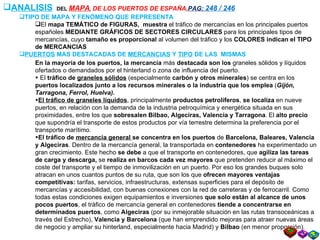 ANALISIS   DEL  MAPA ,  DE LOS PUERTOS DE ESPAÑA, PAG:  248 / 246 TIPO DE MAPA Y FENÓMENO QUE REPRESENTA El  mapa TEMÁTICO de FIGURAS,  muestra  el tráfico de mercancías en los principales puertos españoles  MEDIANTE GRÁFICOS DE SECTORES CIRCULARES  para los principales tipos de mercancías, cuyo  tamaño es proporcional  al volumen del tráfico y los  COLORES indican el TIPO de MERCANCIAS PUERTOS  MAS DESTACADAS DE  MERCANCIAS  Y  TIPO  DE LAS  MISMAS  En la mayoría de los puertos, la mercancía  más  destacada son los  graneles sólidos y líquidos ofertados o demandados por el hinterland o zona de influencia del puerto. El  tráfico de  graneles sólidos   (especialmente  carbón y otros minerales ) se centra en los  puertos localizados junto a los recursos minerales o la industria que los emplea  ( Gijón, Tarragona, Ferrol, Huelva).   El tráfico de graneles líquidos , principalmente  productos petrolíferos ,  se localiza  en nueve puertos, en relación con la demanda de la industria petroquímica y energética situada en sus proximidades, entre los que  sobresalen Bilbao, Algeciras, Valencia y Tarragona .   El  alto precio  que supondría el transporte de estos productos por vía terrestre determina la preferencia por el transporte marítimo. El tráfico de  mercancía general  se concentra en los puertos  de  Barcelona, Baleares, Valencia y Algeciras . Dentro de la mercancía general, la transportada en  contenedores  ha experimentado un gran crecimiento. Este hecho  se debe  a que el transporte en contenedores, que  agiliza las tareas de carga y descarga,  se  realiza en barcos cada vez mayores  que pretenden reducir al máximo el coste del transporte y el tiempo de inmovilización en un puerto. Por eso los grandes buques solo atracan en unos cuantos puntos de su ruta, que son los que  ofrecen mayores ventajas competitivas:  tarifas, servicios, infraestructuras, extensas superficies para el depósito de mercancías y accesibilidad, con buenas conexiones con la red de carreteras y de ferrocarril. Como todas estas condiciones exigen equipamientos e inversiones  que solo están al alcance de unos pocos puertos , el tráfico de mercancía general en contenedores  tiende a concentrarse en determinados puertos , como  Algeciras  (por su inmejorable situación en las rutas transoceánicas a través del Estrecho),  Valencia y Barcelona  (que han emprendido mejoras para atraer nuevas áreas de negocio y ampliar su hinterland, especialmente hacia Madrid) y  Bilbao  (en menor proporción). 
