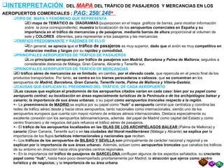 INTERPRETACIÓN  DEL  MAPA  DEL TRÁFICO DE PASAJEROS  Y MERCANCIAS EN LOS AEROPUERTOS COMERCIALES ;  PAG: 250/ 248    TIPO DE  MAPA Y FENÓMENO QUE REPRESENTA El  mapa de TEMÁTICO de  DIAGRAMAS ( superponen en el mapa  gráficos de barras, para mostrar información sobre  la zona correspondiente),  muestra  la localización de los  aeropuertos comerciales en España y su importancia en el tráfico de mercancías y de pasajeros ,  mediante barras de altura  proporcional al volumen de este y  COLORES  diferentes, para representar a los pasajeros y las mercancias TRÁFICO PREDOMINANTE  Y R AZÓNES  DE ELLO En general,  se aprecia q ue el  tráfico de pasajeros  es muy superior,  dado que  el avión es muy  competitivo en distancias medias y largas  por su  rapidez y comodidad. PRINCIPALES AEROPUERTOS DE TRÁFICO DE PASAJEROS Los  principales aeropuertos por tráfico de pasajeros  son Madrid, Barcelona y Palma de Mallorca , seguidos a considerable distancia de Málaga, Gran Canaria, Alicante y Tenerife sur.  PRINCIPALES AEROPUERTOS DE TRÁFICO DE  MERCANCIA S El  tráfico aéreo de mercancías se ve limitado , en cambio,  por el elevado coste , que repercute en el precio final de los productos transportados. Por tanto,  se centra en  los  bienes perecederos o valiosos , que  se concentran e n los aeropuertos de  Madrid, Barcelona, Gran Canaria, Tenerife norte, Palma de Mallorca y Vitoria-Gasteiz. CAUSAS QUE EXPLICAN EL PREDOMINIO DEL TRÁFICO, DE CADA AEROPUERTO Las causas que explican el predominio de los aeropuertos citados varían en cada caso: bien por  su papel como aeropuerto central; su localización en áreas especialmente turísticas de la Península o de los archipiélagos balear y canario; la importancia de sus áreas urbanas ; o su papel  como aeropuertos troncales respecto a la región. –  La  preeminencia de  MADRID   se explica por su papel como  “hub” o aeropuerto  central que centraliza y coordina las redes de tráfico aéreo desde y hacia otros aeropuertos, tanto nacionales como internacionales, siendo uno de los aeropuertos europeos que cuenta con mayor número de enlaces aéreos internacionales. Destaca especialmente su excelente conexión con los aeropuertos latinoamericanos, además  del papel de Madrid como capital del Estado y como centro financiero y de negocios del país refuerza el tráfico aéreo de pasajeros. –  El  tráfico de los aeropuertos localizados en las  ISLAS DE LOS ARCHIPIÉLAGOS BALEAR   (Palma de Mallorca) y  canario  (Gran Canaria, Tenerife sur) o en  las ciudades del litoral mediterráneo   (Málaga y Alicante)  se explica por  la importancia de los flujos  turísticos internacionales y nacionales que  reciben.  –  Los  tráficos de los aeropuertos de  BILBAO Y SEVILLA  son  principalmente de carácter nacional y regional y se  explican por  la  importancia de sus áreas urbana s. Además, actúan como  aeropuertos troncales  que canaliza los tráficos de su entorno en dirección hacia otros grandes centros regionales. –  En la importancia del  tráfico de pasajeros de  BARCELONA   confluyen algunos de los aspectos señalados: su  creciente papel como “hub”,  hasta hace poco desempeñado prioritariamente por Madrid; la  atracción que ejerce como centro turístico y de negocios;  y la  importancia de su área urbana . 