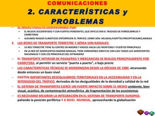 PROBLEMAS DE LOS TRANSPORTES : EL MEDIO FÍSICO ES DESFAVORABLE POR : EL RELIEVE ACCIDENTADO Y CON FUERTES PENDIENTES, QUE DIFICULTAN EL TRAZADO DE FERROCARRILES Y CARRETERAS ALGUNOS RASGOS CLIMÁTICOS ENTORPECEN EL TRÁFICO, COMO SON: HELADAS,FUERTTES PRECIPITACIONES,NIEBLAS LAS REDES DE TRANSPORTE TERRESTRE Y AÉREA SON RADIALES: LA RED TERRESTRE TIENE SU CENTRO EN MADRID Y RADIOS HACIA LAS FRONTERAS Y PUERTOS PRINCIPALES EN LA RED DE AEROPUERTOS MADRID-BARAJAS, TIENE CONEXIONES DIRECTAS CON CASI TODOS LOS AEROPUERTOS  NACIONALES Y CON LOS PRINCIPALES DEL EXTRANJERO EL  TRANSPORTE INTERIOR DE PASAJEROS Y MERCANCIAS SE REALIZA PRINCIPALMENTE POR CARRETERA ,  al permitir un servicio “puerta a puerta”, a bajo precio LAS CARACTERÍSTICAS TÉCNICAS SE MODERNIZAN DESDE LA DÉCADA DE 1980 ,  alcanzando desde entonces un buen nivel EXISTEN  IMPORTANTES DESEQUILIBRIOS TERRITORIALES EN LA ACCESIBILIDAD Y EN LA INTENSIDAD DEL TRÁFICO ,  derivados de las desigualdades de la densidad y calidad de la red EL SISTEMA DE TRANSPORTES EJERCE UN FUERTE IMPACTO SOBRE EL MEDIO  ambiente, bien   visual, acústico, de contaminación atmosférica ,de fragmentación de los ecosistemas ES NECESARIO MEJORAR LA INTEGRACIÓN EN EL SISTEMA DE TRANSPORTE EUROPEO ,  paliando la posición periférica  Y A NIVEL  MUNDIAL,  aprovechando la globalización II. LOS TRANSPORTES y las COMUNICACIONES 2.  CARACTERÍSTICAS y PROBLEMAS 
