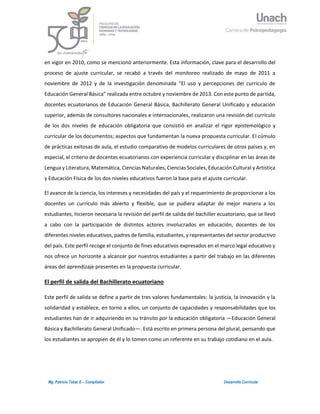 4Mg. Patricio Tobar E – Compilador Desarrollo Curricular
en vigor en 2010, como se mencionó anteriormente. Esta información, clave para el desarrollo del
proceso de ajuste curricular, se recabó a través del monitoreo realizado de mayo de 2011 a
noviembre de 2012 y de la investigación denominada “El uso y percepciones del currículo de
Educación General Básica” realizada entre octubre y noviembre de 2013. Con este punto de partida,
docentes ecuatorianos de Educación General Básica, Bachillerato General Unificado y educación
superior, además de consultores nacionales e internacionales, realizaron una revisión del currículo
de los dos niveles de educación obligatoria que consistió en analizar el rigor epistemológico y
curricular de los documentos; aspectos que fundamentan la nueva propuesta curricular. El cúmulo
de prácticas exitosas de aula, el estudio comparativo de modelos curriculares de otros países y, en
especial, el criterio de docentes ecuatorianos con experiencia curricular y disciplinar en las áreas de
Lengua y Literatura, Matemática, Ciencias Naturales, Ciencias Sociales, Educación Cultural y Artística
y Educación Física de los dos niveles educativos fueron la base para el ajuste curricular.
El avance de la ciencia, los intereses y necesidades del país y el requerimiento de proporcionar a los
docentes un currículo más abierto y flexible, que se pudiera adaptar de mejor manera a los
estudiantes, hicieron necesaria la revisión del perfil de salida del bachiller ecuatoriano, que se llevó
a cabo con la participación de distintos actores involucrados en educación, docentes de los
diferentes niveles educativos, padres de familia, estudiantes, y representantes del sector productivo
del país. Este perfil recoge el conjunto de fines educativos expresados en el marco legal educativo y
nos ofrece un horizonte a alcanzar por nuestros estudiantes a partir del trabajo en las diferentes
áreas del aprendizaje presentes en la propuesta curricular.
El perfil de salida del Bachillerato ecuatoriano
Este perfil de salida se define a partir de tres valores fundamentales: la justicia, la innovación y la
solidaridad y establece, en torno a ellos, un conjunto de capacidades y responsabilidades que los
estudiantes han de ir adquiriendo en su tránsito por la educación obligatoria —Educación General
Básica y Bachillerato General Unificado—. Está escrito en primera persona del plural, pensando que
los estudiantes se apropien de él y lo tomen como un referente en su trabajo cotidiano en el aula.
 