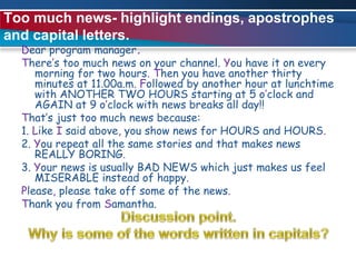 Too much news- highlight endings, apostrophes and capital letters.Dear program manager.There’s too much news on your channel. You have it on every morning for two hours.Then you have another thirty minutes at 11.00a.m.Followed by another hour at lunchtime with ANOTHER TWO HOURS starting at 5 o’clock and AGAIN at 9 o’clock with news breaks all day!!That’s just too much news because:1. Like I said above, you show news for HOURS and HOURS.2. You repeat all the same stories and that makes news REALLY BORING.3. Your news is usually BAD NEWS which just makes us feel MISERABLE instead of happy.Please, please take off some of the news.Thank you from Samantha. Discussion point.Why is some of the words written in capitals?
