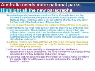 Australia needs more national parks. Highlight all the new paragraphs.Australia desperately needs more National Parks. Currently there are five hundred and sixteen national parks in Australia including eleven World Heritage areas. That may seem a lot, but in terms of area, they only cover 3.42 per cent of the land surface of the continent.There is an urgent need to increase the number of National Parks in Australia.Most importantly, we need more parks in order to preserve our embattled flora and fauna species. The Australian continent is home to more than one million species, many of which are found nowhere else in the world. Human activity has put many of these species at risk. Over 110 species of Australian plants and animals are already extinct and over 630 species are classified as endangered.In addition, creating new National Parks will relieve the pressures of crowding in existing park areas and allow ore room for the thousands of people who visit National parks each year.Lastly, we all have a responsibility to future generations. We have a responsibility to future generations. We have to conserve our precious living resources before they disappear and are lost forever.It is essential that Australia increases the number of National Parks to improve the quality of life for all the plants, animals and people that inhabit this beautiful continent.
