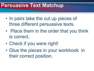 In pairs take the cut up pieces of three different persuasive texts. Place them in the order that you think is correct.Check if you were right!Glue the pieces in your workbook  in their correct position.Persuasive Text Matchup