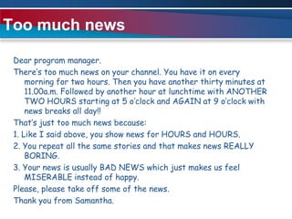 Too much newsDear program manager.There’s too much news on your channel. You have it on every morning for two hours. Then you have another thirty minutes at 11.00a.m. Followed by another hour at lunchtime with ANOTHER TWO HOURS starting at 5 o’clock and AGAIN at 9 o’clock with news breaks all day!!That’s just too much news because:1. Like I said above, you show news for HOURS and HOURS.2. You repeat all the same stories and that makes news REALLY BORING.3. Your news is usually BAD NEWS which just makes us feel MISERABLE instead of happy.Please, please take off some of the news. Thank you from Samantha. 