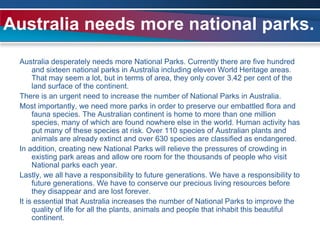 Australia needs more national parks.Australia desperately needs more National Parks. Currently there are five hundred and sixteen national parks in Australia including eleven World Heritage areas. That may seem a lot, but in terms of area, they only cover 3.42 per cent of the land surface of the continent.There is an urgent need to increase the number of National Parks in Australia.Most importantly, we need more parks in order to preserve our embattled flora and fauna species. The Australian continent is home to more than one million species, many of which are found nowhere else in the world. Human activity has put many of these species at risk. Over 110 species of Australian plants and animals are already extinct and over 630 species are classified as endangered.In addition, creating new National Parks will relieve the pressures of crowding in existing park areas and allow ore room for the thousands of people who visit National parks each year.Lastly, we all have a responsibility to future generations. We have a responsibility to future generations. We have to conserve our precious living resources before they disappear and are lost forever.It is essential that Australia increases the number of National Parks to improve the quality of life for all the plants, animals and people that inhabit this beautiful continent.