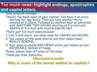 Too much news- highlight endings, apostrophes and capital letters.Dear program manager.There’s too much news on your channel. You have it on every morning for two hours. Then you have another thirty minutes at 11.00a.m. Followed by another hour at lunchtime with ANOTHER TWO HOURS starting at 5 o’clock and AGAIN at 9 o’clock with news breaks all day!!That’s just too much news because:1. Like I said above, you show news for HOURS and HOURS.2. You repeat all the same stories and that makes news REALLY BORING.3. Your news is usually BAD NEWS which just makes us feel MISERABLE instead of happy.Please, please take off some of the news. Thank you from Samantha. Discussion point.Why is some of the words written in capitals?