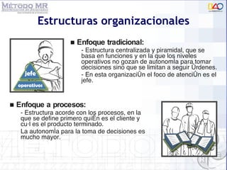 Estructuras organizacionales Enfoque tradicional: - Estructura centralizada y piramidal, que se basa en funciones y en la que los niveles operativos no gozan de autonomía para tomar decisiones sino que se limitan a seguir órdenes.  - En esta organización el foco de atención es el jefe. Enfoque a procesos: - Estructura acorde con los procesos, en la que se define primero quién es el cliente y cuál es el producto terminado.  La autonomía para la toma de decisiones es mucho mayor. 