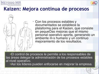 Kaizen: Mejora continua de procesos Con los procesos estables y documentados se establece la plataforma para el Kaizen, que consiste en pequeñas mejoras que el mismo personal operativo aporta, generando un ambiente más humano y un continuo mejoramiento de los resultados. El control de procesos le permite a los responsables de las áreas delegar la administración de los procesos estables al nivel operativo. As í los líderes pueden enfocarse en  mejorar la empresa. 