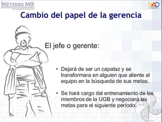 Cambio del papel de la gerencia El jefe o gerente:  Dejará de ser un capataz y se transformara en alguien que aliente al equipo en la búsqueda de sus metas.  Se hará cargo del entrenamiento de los miembros de la UGB y negociará las metas para el siguiente período. 