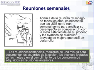 Reuniones semanales  Además de la reunión relámpago de todos los días, es necesario que las UGB se reúnan semanalmente para analizar su desempeño en comparación con la meta establecida en su proceso y los avances de cualquier proyecto de mejora que esté en desarrollo.  Las reuniones semanales, requieren de una minuta para documentar los acuerdos de la sesión, los avances logrados en las metas y en el cumplimiento de los compromisos adquiridos en reuniones anteriores. 