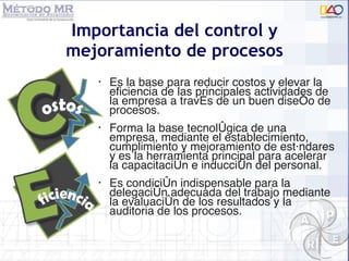 Importancia del control y mejoramiento de  procesos Es la base para reducir costos y elevar la eficiencia de las principales actividades de la empresa a trav és de un buen diseño de procesos .  Forma la base tecnológica de una empresa, mediante el establecimiento, cumplimiento y mejoramiento de estándares y es la herramienta principal para acelerar la capacitación e inducción del personal. Es condición indispensable para la delegación adecuada del trabajo mediante la evaluaci ón de los resultados y la auditoria de los procesos . 