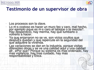 Testimonio de un supervisor de obra Los procesos son la clave.  Lo m ás costoso es hacer un muro feo y caro, mal hecho, por ejemplo ¿que  es más caro el tabique o la mezcla?. Hay desperdicio, hay merma, hay que tumbarlo o volverlo a hacer.  Ya que enjarraron no se ve, son vicios ocultos que después quedan y que repercute en la seguridad del que adquiere la vivienda.  Las variaciones se dan en la industria, porque visitas diferentes obras y se ve una calidad aquí y una calidad allá. ¿Por que? Porque su sistema es mas ordenado, hay mas vigilancia, hay mas cuidado, hay mas responsabilidad y ética. 