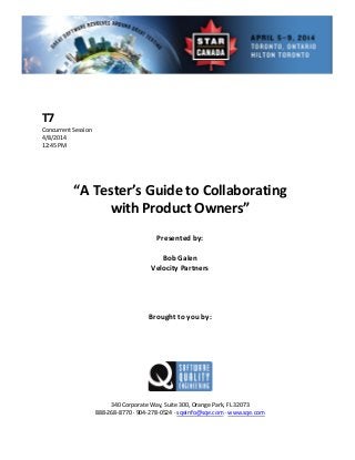  
 
 
rent Session 
 
Presented by: 
Bob Galen 
Vel rs 
 
 
Brought to you by: 
 
 
340 Corporate Way, Suite   Orange Park, FL 32073 
888‐2
T7 
Concur
4/8/2014   
12:45 PM 
 
 
 
 
“A Tester’s Guide to Collaborating  
with Product Owners” 
 
 
ocity Partne
 
 
 
 
 
 
300,
68‐8770 ∙ 904‐278‐0524 ∙ sqeinfo@sqe.com ∙ www.sqe.com 
 