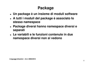 Package
T   Un package è un insieme di moduli software
T   A tutti i moduli del package è associato lo
    stesso namespace
T   Package diversi hanno namespace diversi e
    separati
T   Le variabili e le funzioni contenute in due
    namespace diversi non si vedono




Linguaggi dinamici – A.A. 2009/2010
                                                  11
 