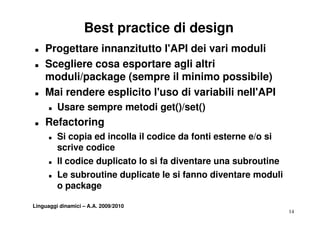 Best practice di design
T   Progettare innanzitutto l'API dei vari moduli
T   Scegliere cosa esportare agli altri
    moduli/package (sempre il minimo possibile)
T   Mai rendere esplicito l'uso di variabili nell'API
      T   Usare sempre metodi get()/set()
T   Refactoring
      T   Si copia ed incolla il codice da fonti esterne e/o si
          scrive codice
      T   Il codice duplicato lo si fa diventare una subroutine
                      p
      T   Le subroutine duplicate le si fanno diventare moduli
          o package
             p     g

Linguaggi dinamici – A.A. 2009/2010
                                                                  14
 