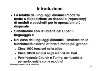 Introduzione
T   La totalità dei linguaggi dinamici moderni
    mette a disposizione un deposito (repository)
    di moduli e pacchetti per le operazioni più
    d spa ate
    disparate
T   Similitudine con la libreria del C per il
    linguaggio C
T   Nel caso dei linguaggi dinamici, l'insieme delle
    funzionalità esterne offerte è molto più grande
      T   Circa 1000 funzioni nella glibc
      T   Circa 20000 moduli negli archivi del Perl
      T   Parafrasando Church e Turing: se riuscite a
          pensarlo, esiste come modulo!
Linguaggi dinamici – A.A. 2009/2010
                                                        16
 