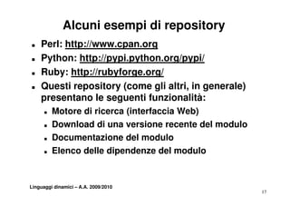 Alcuni esempi di repository
T   Perl: http://www.cpan.org
T   Python: http://pypi python org/pypi/
             http://pypi.python.org/pypi/
T   Ruby: http://rubyforge.org/
T   Questi repository (come gli altri, in generale)
    presentano le seguenti funzionalità:
      T   Motore di ricerca (interfaccia Web)
      T   Download di una versione recente del modulo
      T   Documentazione del modulo
      T   Elenco delle dipendenze del modulo


Linguaggi dinamici – A.A. 2009/2010
                                                        17
 