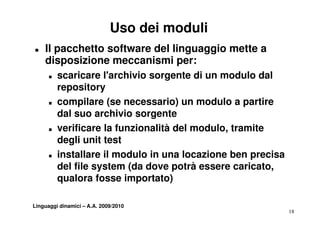 Uso dei moduli
T   Il pacchetto software del linguaggio mette a
    disposizione meccanismi per:
      T   scaricare l'archivio sorgente di un modulo dal
          repository
      T   compilare (se necessario) un modulo a partire
          dal suo archivio sorgente
      T   verificare la funzionalità del modulo, tramite
          degli unit test
      T   installare il modulo in una locazione ben precisa
          del file system (da dove potrà essere caricato,
                                                  caricato
          qualora fosse importato)

Linguaggi dinamici – A.A. 2009/2010
                                                              18
 