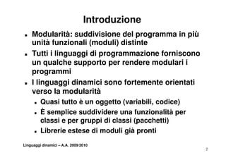 Introduzione
T   Modularità: suddivisione del programma in più
    unità funzionali (moduli) distinte
T   Tutti i linguaggi di programmazione forniscono
    un qualche supporto per rendere modulari i
    programmi
T   I linguaggi dinamici sono fortemente orientati
      li        i di   i i     f t     t   i t ti
    verso la modularità
      T   Quasi tutto è un oggetto (variabili, codice)
      T   È semplice suddividere una funzionalità per
          classi e per gruppi di classi (pacchetti)
      T   Librerie estese di moduli già pronti
                                     g p
Linguaggi dinamici – A.A. 2009/2010
                                                         2
 