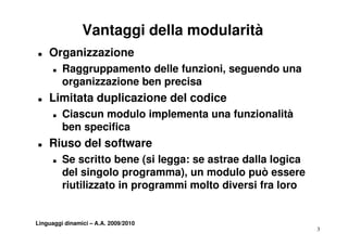 Vantaggi della modularità
T   Organizzazione
      T   Raggruppamento delle funzioni seguendo una
                                funzioni,
          organizzazione ben precisa
T   Limitata d li
    Li it t duplicazione del codice
                    i    d l di
      T   Ciascun modulo implementa una funzionalità
          ben
          b specifica
                  ifi
T   Riuso del software
      T   Se scritto bene (si legga: se astrae dalla logica
          del singolo programma), un modulo può essere
          riutilizzato in programmi molto diversi fra loro


Linguaggi dinamici – A.A. 2009/2010
                                                              3
 