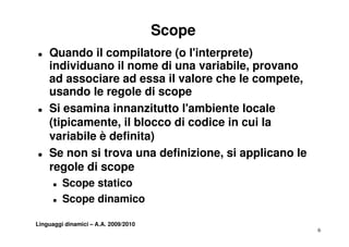 Scope
T   Quando il compilatore (o l'interprete)
    individuano il nome di una variabile, provano
                                  variabile
    ad associare ad essa il valore che le compete,
    usa do e ego e di
    usando le regole d scope
T   Si esamina innanzitutto l'ambiente locale
    (tipicamente,
    (tipicamente il blocco di codice in cui la
    variabile è definita)
T   Se non si trova una definizione, si applicano le
                          definizione
    regole di scope
      T   Scope statico
          S      t ti
      T   Scope dinamico

Linguaggi dinamici – A.A. 2009/2010
                                                       6
 