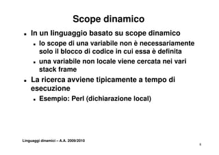 Scope dinamico
T   In un linguaggio basato su scope dinamico
      T   lo scope di una variabile non è necessariamente
          solo il blocco di codice in cui essa è definita
      T   una variabile non locale viene cercata nei vari
                   i bil     l   l i            t    i    i
          stack frame
T   La i
    L ricerca avviene tipicamente a tempo di
                 i    ti i     t    t
    esecuzione
      T   Esempio: Perl (dichiarazione local)




Linguaggi dinamici – A.A. 2009/2010
                                                              8
 