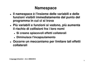 Namespace
T   Il namespace è l'insieme delle variabili e delle
    funzioni visibili immediatamente dal punto del
    programma in cui ci si trova
T   Più variabili e funzioni si vedono, più aumenta
                                  vedono
    il rischio di collisioni fra i loro nomi
      T   Si creano spiacevoli effetti collaterali
                      i      li ff tti ll t     li
      T   Diminuisce l'incapsulamento
T   Occorre un meccanismo per limitare tali effetti
    collaterali



Linguaggi dinamici – A.A. 2009/2010
                                                       9
 
