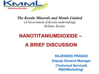 Spreading Splendour NANOTITANIUMDIOXIDE –  A BRIEF DISCUSSION The Kerala Minerals and Metals Limited (A Government of Kerala undertaking ) Kollam, Kerala RAJENDRA PRASAD Deputy General Manager (Technical Service& R&D/Marketing)  