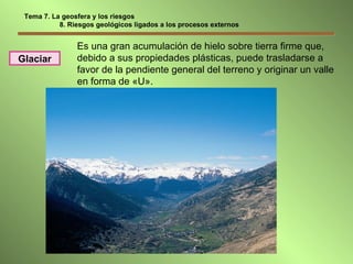 Es una gran acumulación de hielo sobre tierra firme que, debido a sus propiedades plásticas, puede trasladarse a favor de la pendiente general del terreno y originar un valle en forma de «U». Glaciar Tema 7. La geosfera y los riesgos 8. Riesgos geológicos ligados a los procesos externos 