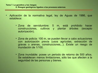 Tema 7. La geosfera y los riesgos   8. Riesgos geológicos ligados a los procesos externos Aplicación de la normativa legal, ley de Aguas de 1986, que establece: Zona de servidumbre: 5 m, está prohibido hacer construcciones, cultivos y plantar árboles (excepto autorización). Zona de policía: 100 m, se pueden llevar a cabo actuaciones con autorización previa (usos agrícolas, extracción de gravas o arenas, construcciones,..). Existe un riesgo de inundación de 1/100. Zona inundable: posee un periodo de retorno de 500 años. Se establecen menos limitaciones, sólo las que afecten a la seguridad de las personas y bienes. 