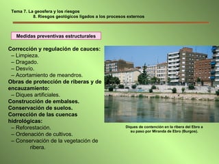 Medidas preventivas estructurales Corrección y regulación de cauces: –  Limpieza. –  Dragado. –  Desvío. –  Acortamiento de meandros. Obras de protección de riberas y de encauzamiento:   –  Diques artificiales. Construcción de embalses. Conservación de suelos. Corrección de las cuencas hidrológicas: –  Reforestación. –  Ordenación de cultivos. –  Conservación de la vegetación de  ribera. Diques de contención en la ribera del Ebro a su paso por Miranda de Ebro (Burgos). Tema 7. La geosfera y los riesgos   8. Riesgos geológicos ligados a los procesos externos 