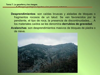 Tema 7. La geosfera y los riesgos   8. Riesgos geológicos ligados a los procesos externos Desprendimientos : son caídas bruscas y aisladas de bloques o fragmentos rocosos de un talud. Se ven favorecidos por la pendiente, el tipo de roca, la presencia de discontinuidades,… A los materiales caídos se les denomina  derrubios de gravedad . Avalanchas : son desprendimientos masivos de bloques de piedra o de nieve. 