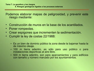 Tema 7. La geosfera y los riesgos   8. Riesgos geológicos ligados a los procesos externos Podemos elaborar mapas de peligrosidad, y prevenir este riesgo mediante: Construcción de muros en la base de los acantilados. Poner rompeolas. Crear espigones que incrementen la sedimentación. Cumplir la ley de costas 22/1988: Es un bien de dominio público la zona desde la bajamar hasta la de máximo oleaje. 100 m tierra adentro, es sólo para uso público o para instalaciones deportivas al aire libre. 500 m tierra adentro, son para aparcamientos y para edificios con tamaño y número marcado por los ayuntamientos. 