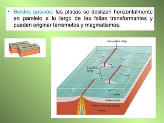 Bordes pasivos:  las placas se deslizan horizontalmente en paralelo a lo largo de las fallas transformantes y pueden originar terremotos y magmatismos. 