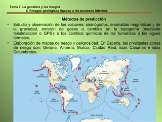 Tema 7. La geosfera y los riesgos   6. Riesgos geológicos ligados a los procesos internos Métodos de predicción Estudio y observación de los volcanes: sismógrafos, anomalías magnéticas y de la gravedad, emisión de gases o cambios en la topografía (mediante teledetección o GPS); o los cambios químicos de las fumarolas o las aguas termales. Elaboración de mapas de riesgo y peligrosidad. En España, las principales zonas de riesgo son: Gerona, Almería, Murcia, Ciudad Real, islas Canarias e islas Columbretes. 