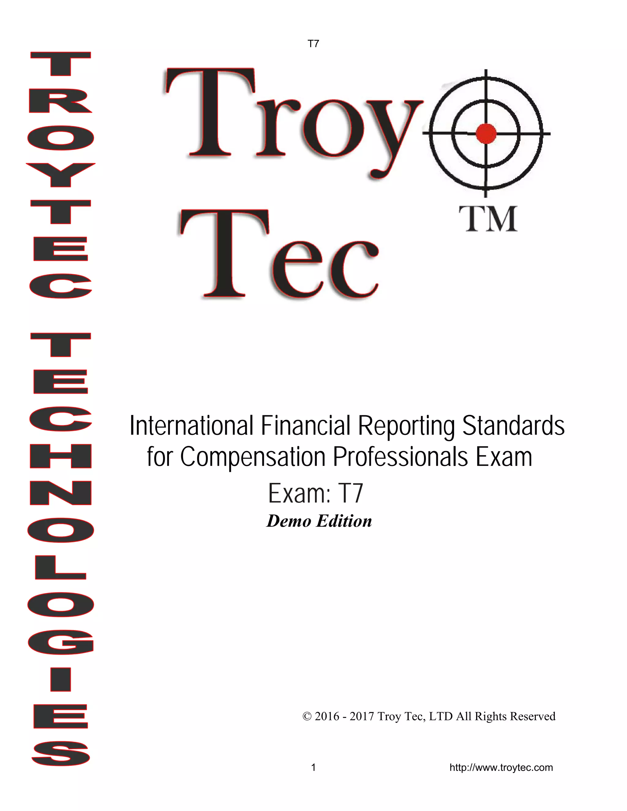 Demo Edition
© 2016 - 2017 Troy Tec, LTD All Rights Reserved
International Financial Reporting Standards
for Compensation Professionals Exam
Exam: T7
T7
1 http://www.troytec.com
 
