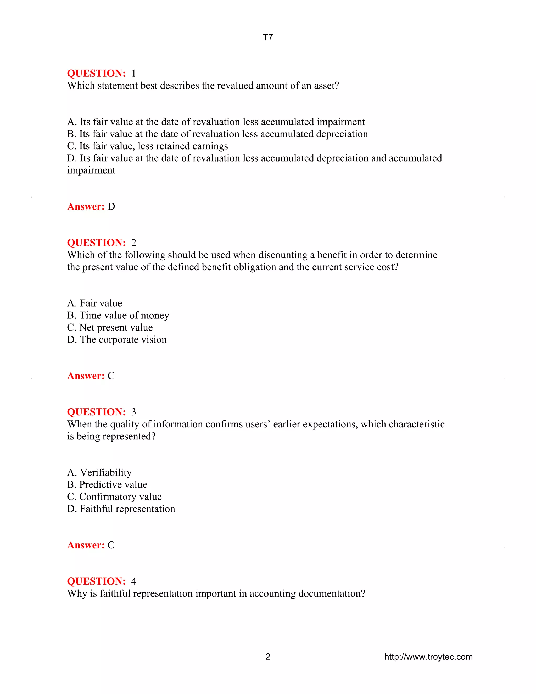 QUESTION: 1
Which statement best describes the revalued amount of an asset?
A. Its fair value at the date of revaluation less accumulated impairment
B. Its fair value at the date of revaluation less accumulated depreciation
C. Its fair value, less retained earnings
D. Its fair value at the date of revaluation less accumulated depreciation and accumulated
impairment
Answer: D
QUESTION: 2
Which of the following should be used when discounting a benefit in order to determine
the present value of the defined benefit obligation and the current service cost?
A. Fair value
B. Time value of money
C. Net present value
D. The corporate vision
Answer: C
QUESTION: 3
When the quality of information confirms users’ earlier expectations, which characteristic
is being represented?
A. Verifiability
B. Predictive value
C. Confirmatory value
D. Faithful representation
Answer: C
QUESTION: 4
Why is faithful representation important in accounting documentation?
T7
2 http://www.troytec.com
 